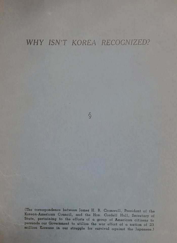 Why isn't Korea recognized? : the coorrespondence between James H. R. Cromwell, President of the Korean-American Council, and the Cordell Hull, Secretary of State, pertaining to the efforts of a group of American Citizens to persudade our government to utilize the war effort of a nation of 23 mill